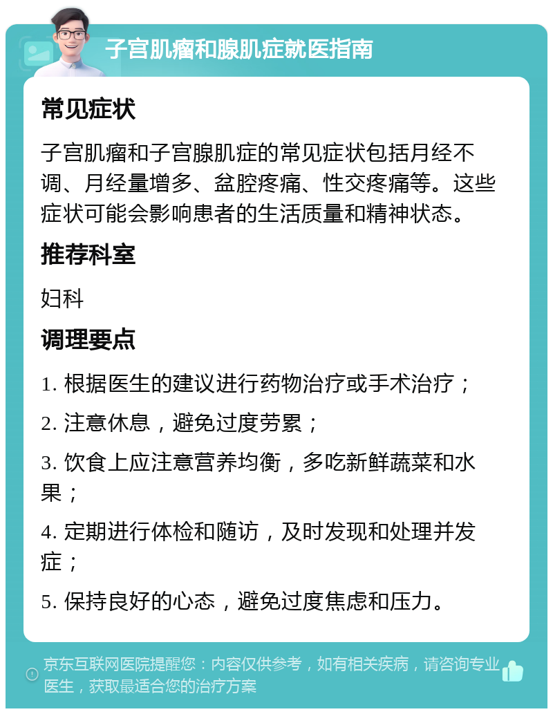 子宫肌瘤和腺肌症就医指南 常见症状 子宫肌瘤和子宫腺肌症的常见症状包括月经不调、月经量增多、盆腔疼痛、性交疼痛等。这些症状可能会影响患者的生活质量和精神状态。 推荐科室 妇科 调理要点 1. 根据医生的建议进行药物治疗或手术治疗； 2. 注意休息，避免过度劳累； 3. 饮食上应注意营养均衡，多吃新鲜蔬菜和水果； 4. 定期进行体检和随访，及时发现和处理并发症； 5. 保持良好的心态，避免过度焦虑和压力。