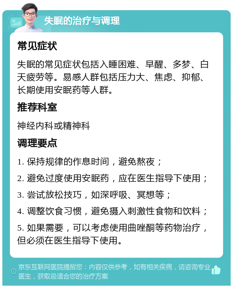 失眠的治疗与调理 常见症状 失眠的常见症状包括入睡困难、早醒、多梦、白天疲劳等。易感人群包括压力大、焦虑、抑郁、长期使用安眠药等人群。 推荐科室 神经内科或精神科 调理要点 1. 保持规律的作息时间，避免熬夜； 2. 避免过度使用安眠药，应在医生指导下使用； 3. 尝试放松技巧，如深呼吸、冥想等； 4. 调整饮食习惯，避免摄入刺激性食物和饮料； 5. 如果需要，可以考虑使用曲唑酮等药物治疗，但必须在医生指导下使用。