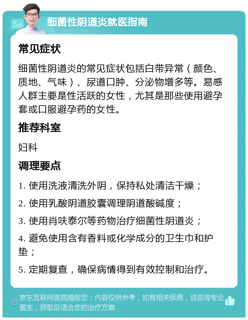 细菌性阴道炎就医指南 常见症状 细菌性阴道炎的常见症状包括白带异常（颜色、质地、气味）、尿道口肿、分泌物增多等。易感人群主要是性活跃的女性，尤其是那些使用避孕套或口服避孕药的女性。 推荐科室 妇科 调理要点 1. 使用洗液清洗外阴，保持私处清洁干燥； 2. 使用乳酸阴道胶囊调理阴道酸碱度； 3. 使用肖呋泰尔等药物治疗细菌性阴道炎； 4. 避免使用含有香料或化学成分的卫生巾和护垫； 5. 定期复查，确保病情得到有效控制和治疗。