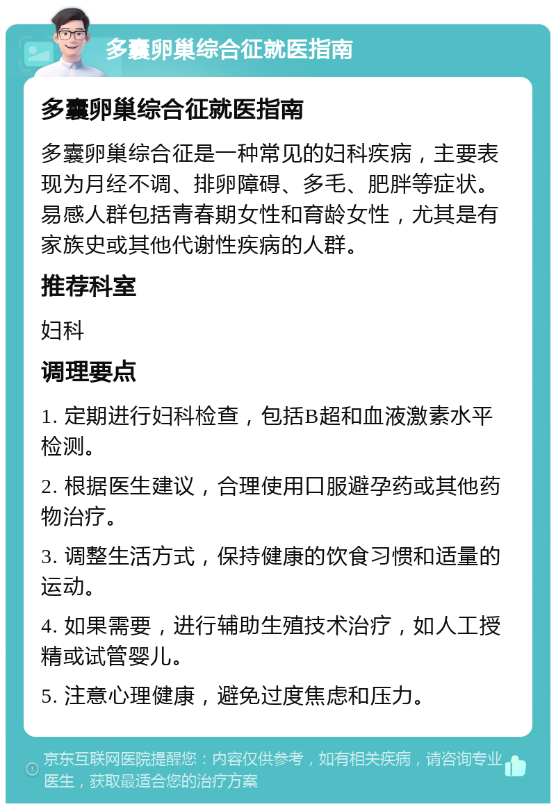 多囊卵巢综合征就医指南 多囊卵巢综合征就医指南 多囊卵巢综合征是一种常见的妇科疾病，主要表现为月经不调、排卵障碍、多毛、肥胖等症状。易感人群包括青春期女性和育龄女性，尤其是有家族史或其他代谢性疾病的人群。 推荐科室 妇科 调理要点 1. 定期进行妇科检查，包括B超和血液激素水平检测。 2. 根据医生建议，合理使用口服避孕药或其他药物治疗。 3. 调整生活方式，保持健康的饮食习惯和适量的运动。 4. 如果需要，进行辅助生殖技术治疗，如人工授精或试管婴儿。 5. 注意心理健康，避免过度焦虑和压力。