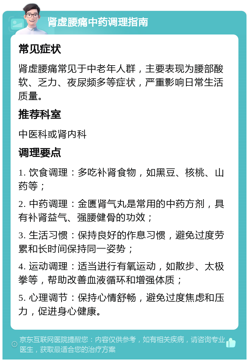 肾虚腰痛中药调理指南 常见症状 肾虚腰痛常见于中老年人群，主要表现为腰部酸软、乏力、夜尿频多等症状，严重影响日常生活质量。 推荐科室 中医科或肾内科 调理要点 1. 饮食调理：多吃补肾食物，如黑豆、核桃、山药等； 2. 中药调理：金匮肾气丸是常用的中药方剂，具有补肾益气、强腰健骨的功效； 3. 生活习惯：保持良好的作息习惯，避免过度劳累和长时间保持同一姿势； 4. 运动调理：适当进行有氧运动，如散步、太极拳等，帮助改善血液循环和增强体质； 5. 心理调节：保持心情舒畅，避免过度焦虑和压力，促进身心健康。