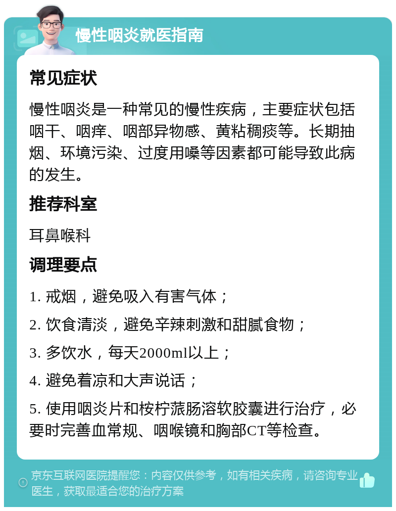 慢性咽炎就医指南 常见症状 慢性咽炎是一种常见的慢性疾病，主要症状包括咽干、咽痒、咽部异物感、黄粘稠痰等。长期抽烟、环境污染、过度用嗓等因素都可能导致此病的发生。 推荐科室 耳鼻喉科 调理要点 1. 戒烟，避免吸入有害气体； 2. 饮食清淡，避免辛辣刺激和甜腻食物； 3. 多饮水，每天2000ml以上； 4. 避免着凉和大声说话； 5. 使用咽炎片和桉柠蒎肠溶软胶囊进行治疗，必要时完善血常规、咽喉镜和胸部CT等检查。