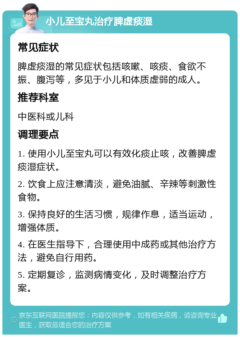 小儿至宝丸治疗脾虚痰湿 常见症状 脾虚痰湿的常见症状包括咳嗽、咳痰、食欲不振、腹泻等，多见于小儿和体质虚弱的成人。 推荐科室 中医科或儿科 调理要点 1. 使用小儿至宝丸可以有效化痰止咳，改善脾虚痰湿症状。 2. 饮食上应注意清淡，避免油腻、辛辣等刺激性食物。 3. 保持良好的生活习惯，规律作息，适当运动，增强体质。 4. 在医生指导下，合理使用中成药或其他治疗方法，避免自行用药。 5. 定期复诊，监测病情变化，及时调整治疗方案。