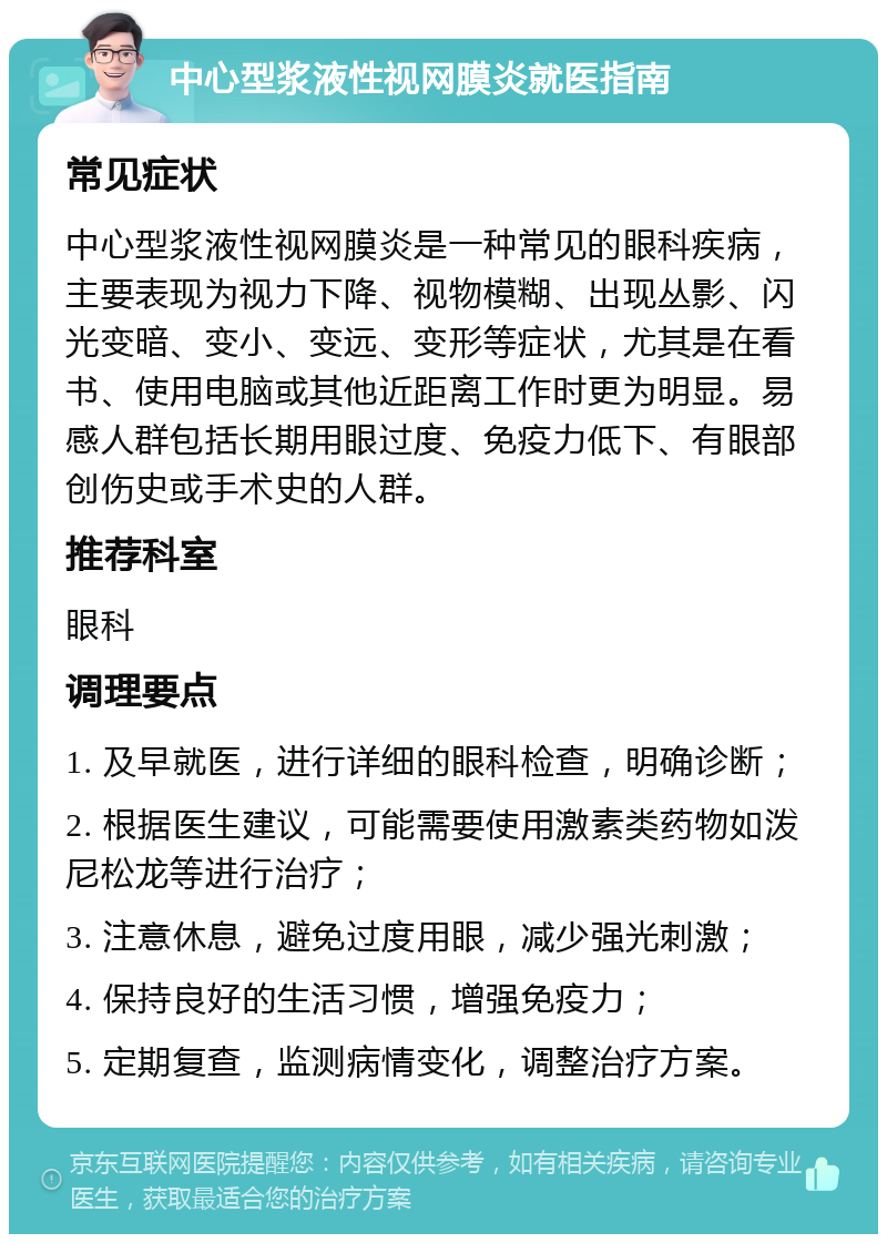 中心型浆液性视网膜炎就医指南 常见症状 中心型浆液性视网膜炎是一种常见的眼科疾病，主要表现为视力下降、视物模糊、出现丛影、闪光变暗、变小、变远、变形等症状，尤其是在看书、使用电脑或其他近距离工作时更为明显。易感人群包括长期用眼过度、免疫力低下、有眼部创伤史或手术史的人群。 推荐科室 眼科 调理要点 1. 及早就医，进行详细的眼科检查，明确诊断； 2. 根据医生建议，可能需要使用激素类药物如泼尼松龙等进行治疗； 3. 注意休息，避免过度用眼，减少强光刺激； 4. 保持良好的生活习惯，增强免疫力； 5. 定期复查，监测病情变化，调整治疗方案。