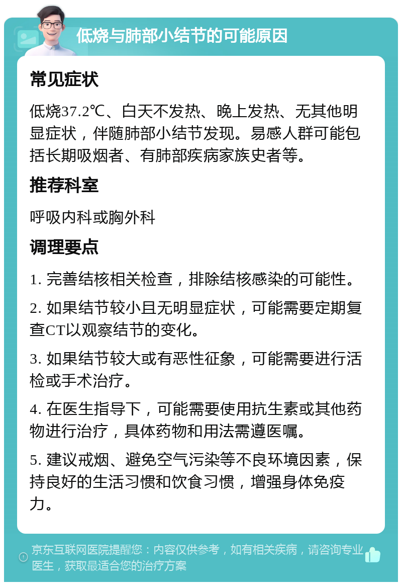 低烧与肺部小结节的可能原因 常见症状 低烧37.2℃、白天不发热、晚上发热、无其他明显症状，伴随肺部小结节发现。易感人群可能包括长期吸烟者、有肺部疾病家族史者等。 推荐科室 呼吸内科或胸外科 调理要点 1. 完善结核相关检查，排除结核感染的可能性。 2. 如果结节较小且无明显症状，可能需要定期复查CT以观察结节的变化。 3. 如果结节较大或有恶性征象，可能需要进行活检或手术治疗。 4. 在医生指导下，可能需要使用抗生素或其他药物进行治疗，具体药物和用法需遵医嘱。 5. 建议戒烟、避免空气污染等不良环境因素，保持良好的生活习惯和饮食习惯，增强身体免疫力。