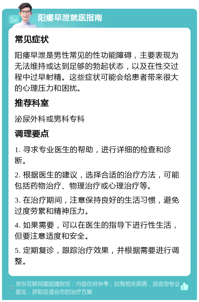 阳痿早泄就医指南 常见症状 阳痿早泄是男性常见的性功能障碍，主要表现为无法维持或达到足够的勃起状态，以及在性交过程中过早射精。这些症状可能会给患者带来很大的心理压力和困扰。 推荐科室 泌尿外科或男科专科 调理要点 1. 寻求专业医生的帮助，进行详细的检查和诊断。 2. 根据医生的建议，选择合适的治疗方法，可能包括药物治疗、物理治疗或心理治疗等。 3. 在治疗期间，注意保持良好的生活习惯，避免过度劳累和精神压力。 4. 如果需要，可以在医生的指导下进行性生活，但要注意适度和安全。 5. 定期复诊，跟踪治疗效果，并根据需要进行调整。