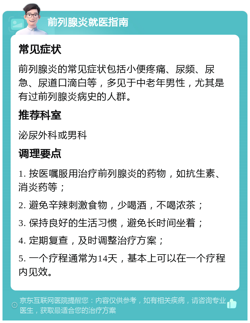 前列腺炎就医指南 常见症状 前列腺炎的常见症状包括小便疼痛、尿频、尿急、尿道口滴白等，多见于中老年男性，尤其是有过前列腺炎病史的人群。 推荐科室 泌尿外科或男科 调理要点 1. 按医嘱服用治疗前列腺炎的药物，如抗生素、消炎药等； 2. 避免辛辣刺激食物，少喝酒，不喝浓茶； 3. 保持良好的生活习惯，避免长时间坐着； 4. 定期复查，及时调整治疗方案； 5. 一个疗程通常为14天，基本上可以在一个疗程内见效。