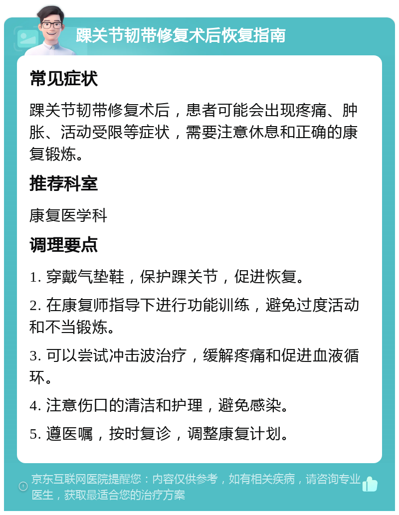 踝关节韧带修复术后恢复指南 常见症状 踝关节韧带修复术后，患者可能会出现疼痛、肿胀、活动受限等症状，需要注意休息和正确的康复锻炼。 推荐科室 康复医学科 调理要点 1. 穿戴气垫鞋，保护踝关节，促进恢复。 2. 在康复师指导下进行功能训练，避免过度活动和不当锻炼。 3. 可以尝试冲击波治疗，缓解疼痛和促进血液循环。 4. 注意伤口的清洁和护理，避免感染。 5. 遵医嘱，按时复诊，调整康复计划。