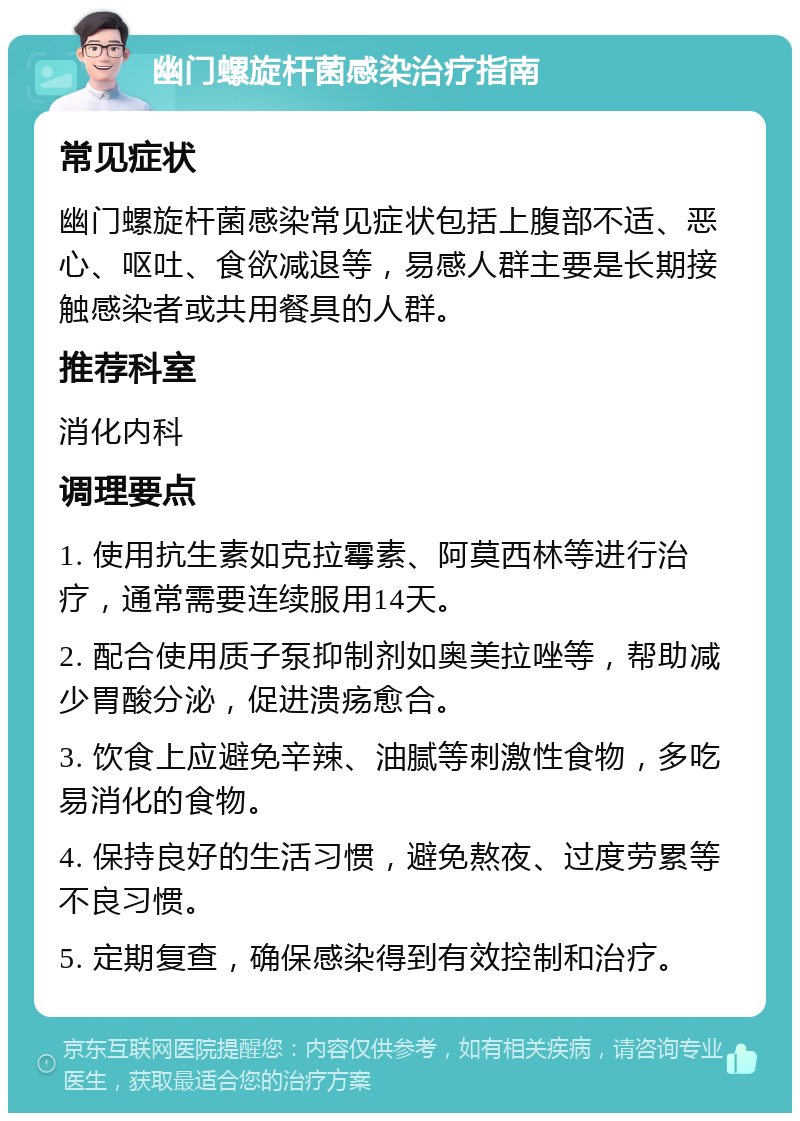 幽门螺旋杆菌感染治疗指南 常见症状 幽门螺旋杆菌感染常见症状包括上腹部不适、恶心、呕吐、食欲减退等，易感人群主要是长期接触感染者或共用餐具的人群。 推荐科室 消化内科 调理要点 1. 使用抗生素如克拉霉素、阿莫西林等进行治疗，通常需要连续服用14天。 2. 配合使用质子泵抑制剂如奥美拉唑等，帮助减少胃酸分泌，促进溃疡愈合。 3. 饮食上应避免辛辣、油腻等刺激性食物，多吃易消化的食物。 4. 保持良好的生活习惯，避免熬夜、过度劳累等不良习惯。 5. 定期复查，确保感染得到有效控制和治疗。