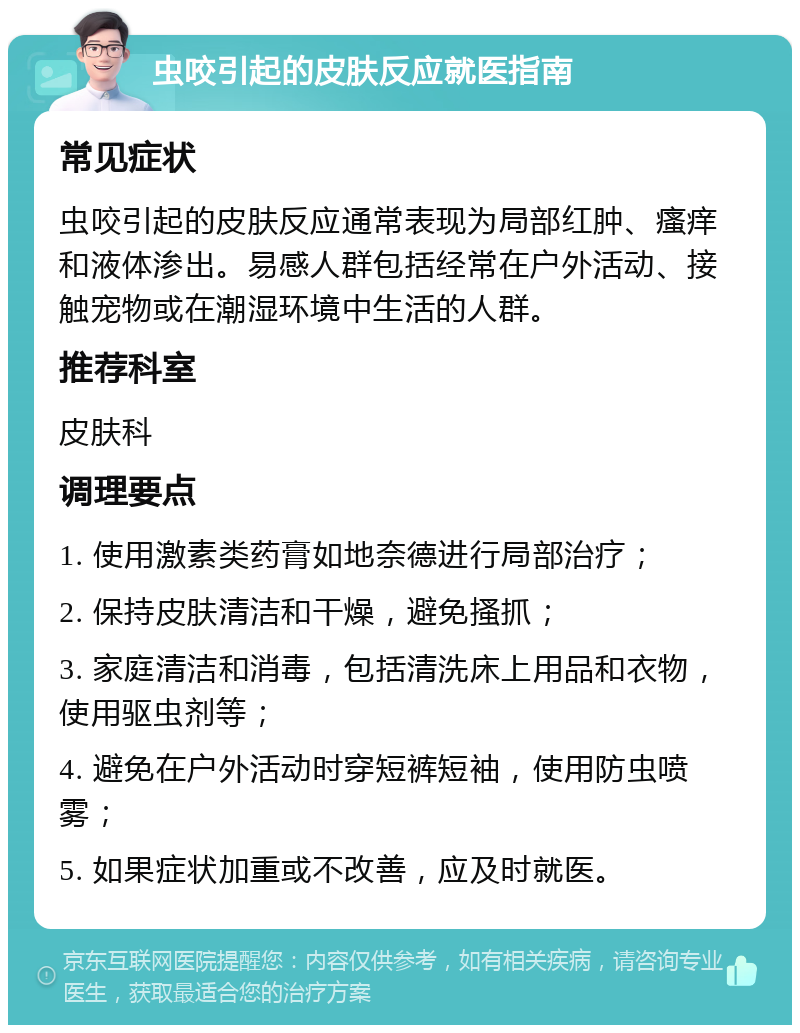 虫咬引起的皮肤反应就医指南 常见症状 虫咬引起的皮肤反应通常表现为局部红肿、瘙痒和液体渗出。易感人群包括经常在户外活动、接触宠物或在潮湿环境中生活的人群。 推荐科室 皮肤科 调理要点 1. 使用激素类药膏如地奈德进行局部治疗； 2. 保持皮肤清洁和干燥，避免搔抓； 3. 家庭清洁和消毒，包括清洗床上用品和衣物，使用驱虫剂等； 4. 避免在户外活动时穿短裤短袖，使用防虫喷雾； 5. 如果症状加重或不改善，应及时就医。