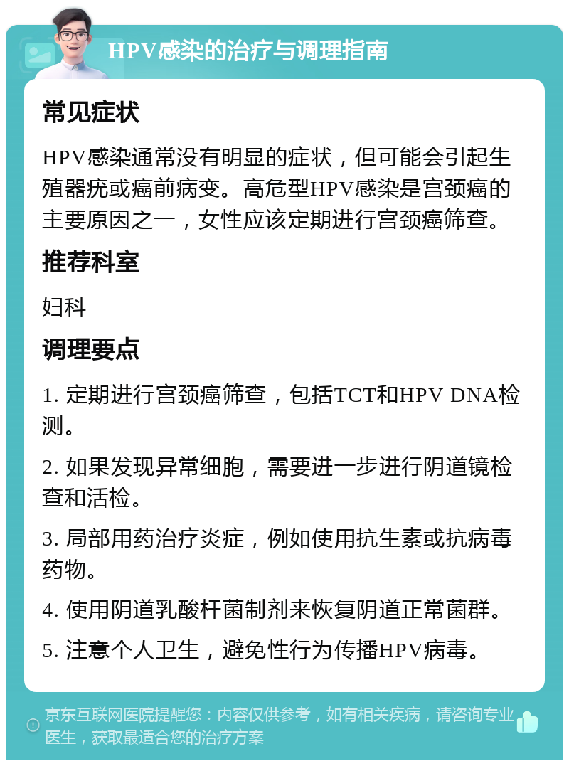 HPV感染的治疗与调理指南 常见症状 HPV感染通常没有明显的症状，但可能会引起生殖器疣或癌前病变。高危型HPV感染是宫颈癌的主要原因之一，女性应该定期进行宫颈癌筛查。 推荐科室 妇科 调理要点 1. 定期进行宫颈癌筛查，包括TCT和HPV DNA检测。 2. 如果发现异常细胞，需要进一步进行阴道镜检查和活检。 3. 局部用药治疗炎症，例如使用抗生素或抗病毒药物。 4. 使用阴道乳酸杆菌制剂来恢复阴道正常菌群。 5. 注意个人卫生，避免性行为传播HPV病毒。