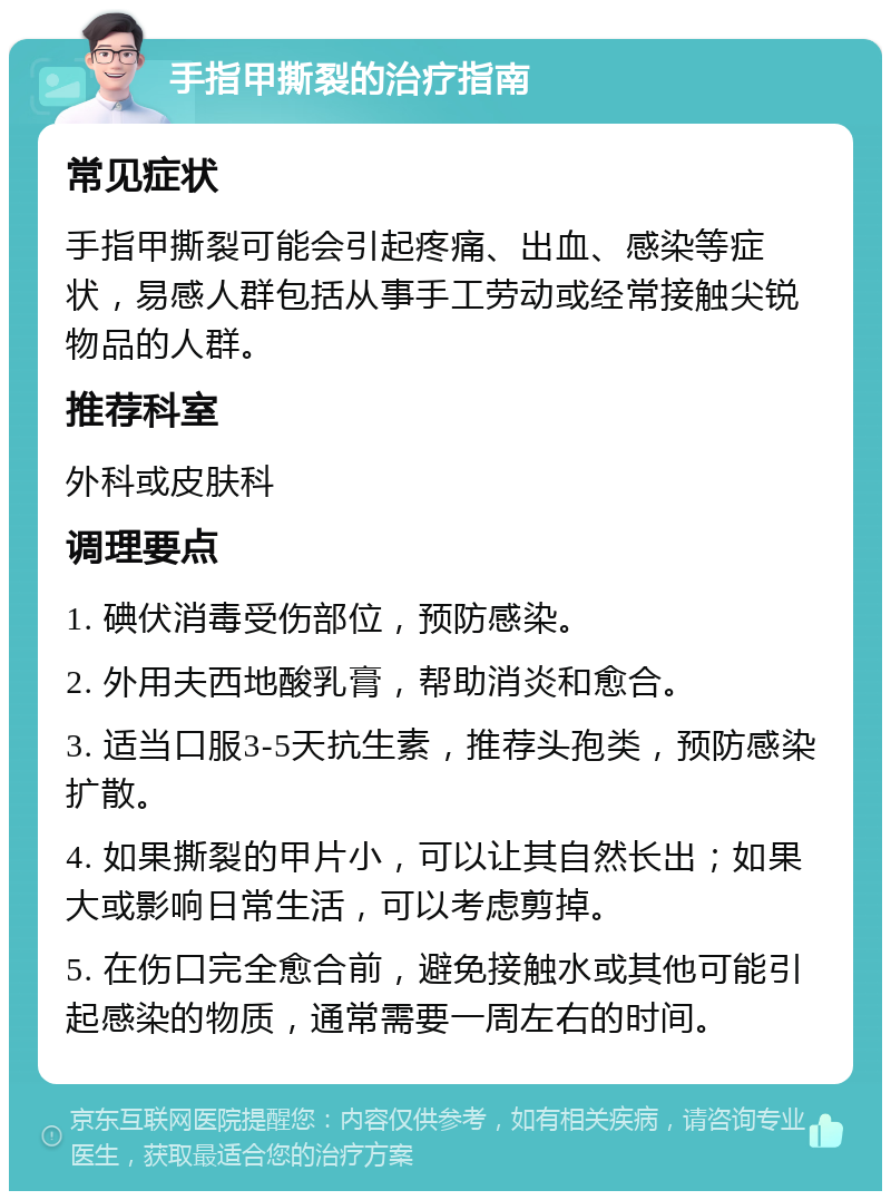 手指甲撕裂的治疗指南 常见症状 手指甲撕裂可能会引起疼痛、出血、感染等症状，易感人群包括从事手工劳动或经常接触尖锐物品的人群。 推荐科室 外科或皮肤科 调理要点 1. 碘伏消毒受伤部位，预防感染。 2. 外用夫西地酸乳膏，帮助消炎和愈合。 3. 适当口服3-5天抗生素，推荐头孢类，预防感染扩散。 4. 如果撕裂的甲片小，可以让其自然长出；如果大或影响日常生活，可以考虑剪掉。 5. 在伤口完全愈合前，避免接触水或其他可能引起感染的物质，通常需要一周左右的时间。