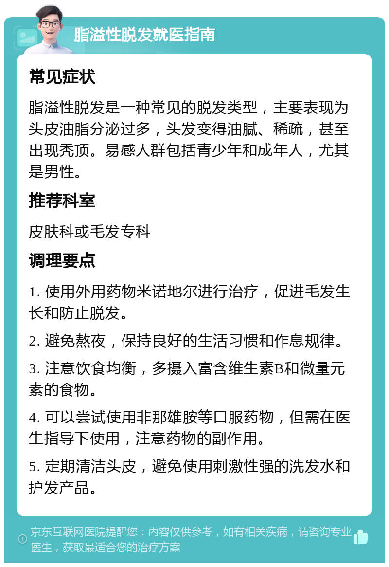 脂溢性脱发就医指南 常见症状 脂溢性脱发是一种常见的脱发类型，主要表现为头皮油脂分泌过多，头发变得油腻、稀疏，甚至出现秃顶。易感人群包括青少年和成年人，尤其是男性。 推荐科室 皮肤科或毛发专科 调理要点 1. 使用外用药物米诺地尔进行治疗，促进毛发生长和防止脱发。 2. 避免熬夜，保持良好的生活习惯和作息规律。 3. 注意饮食均衡，多摄入富含维生素B和微量元素的食物。 4. 可以尝试使用非那雄胺等口服药物，但需在医生指导下使用，注意药物的副作用。 5. 定期清洁头皮，避免使用刺激性强的洗发水和护发产品。