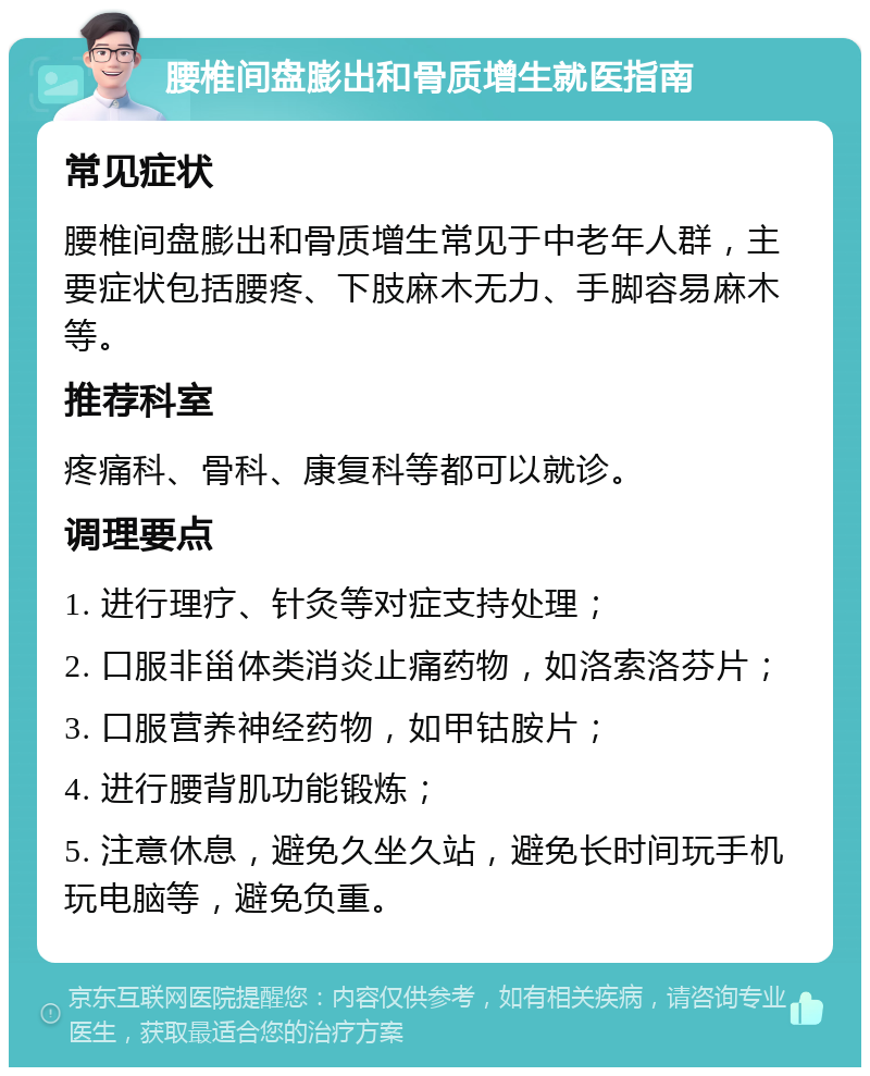 腰椎间盘膨出和骨质增生就医指南 常见症状 腰椎间盘膨出和骨质增生常见于中老年人群，主要症状包括腰疼、下肢麻木无力、手脚容易麻木等。 推荐科室 疼痛科、骨科、康复科等都可以就诊。 调理要点 1. 进行理疗、针灸等对症支持处理； 2. 口服非甾体类消炎止痛药物，如洛索洛芬片； 3. 口服营养神经药物，如甲钴胺片； 4. 进行腰背肌功能锻炼； 5. 注意休息，避免久坐久站，避免长时间玩手机玩电脑等，避免负重。