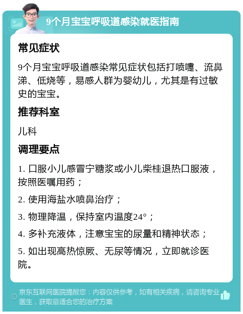 9个月宝宝呼吸道感染就医指南 常见症状 9个月宝宝呼吸道感染常见症状包括打喷嚏、流鼻涕、低烧等，易感人群为婴幼儿，尤其是有过敏史的宝宝。 推荐科室 儿科 调理要点 1. 口服小儿感冒宁糖浆或小儿柴桂退热口服液，按照医嘱用药； 2. 使用海盐水喷鼻治疗； 3. 物理降温，保持室内温度24°； 4. 多补充液体，注意宝宝的尿量和精神状态； 5. 如出现高热惊厥、无尿等情况，立即就诊医院。