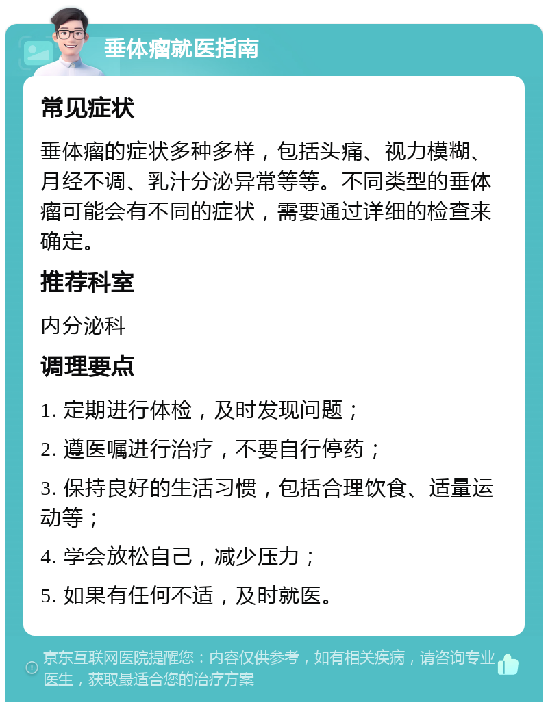 垂体瘤就医指南 常见症状 垂体瘤的症状多种多样，包括头痛、视力模糊、月经不调、乳汁分泌异常等等。不同类型的垂体瘤可能会有不同的症状，需要通过详细的检查来确定。 推荐科室 内分泌科 调理要点 1. 定期进行体检，及时发现问题； 2. 遵医嘱进行治疗，不要自行停药； 3. 保持良好的生活习惯，包括合理饮食、适量运动等； 4. 学会放松自己，减少压力； 5. 如果有任何不适，及时就医。