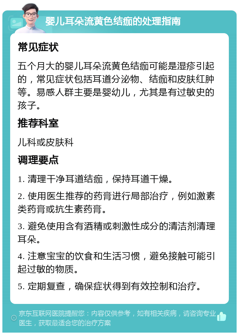 婴儿耳朵流黄色结痂的处理指南 常见症状 五个月大的婴儿耳朵流黄色结痂可能是湿疹引起的，常见症状包括耳道分泌物、结痂和皮肤红肿等。易感人群主要是婴幼儿，尤其是有过敏史的孩子。 推荐科室 儿科或皮肤科 调理要点 1. 清理干净耳道结痂，保持耳道干燥。 2. 使用医生推荐的药膏进行局部治疗，例如激素类药膏或抗生素药膏。 3. 避免使用含有酒精或刺激性成分的清洁剂清理耳朵。 4. 注意宝宝的饮食和生活习惯，避免接触可能引起过敏的物质。 5. 定期复查，确保症状得到有效控制和治疗。