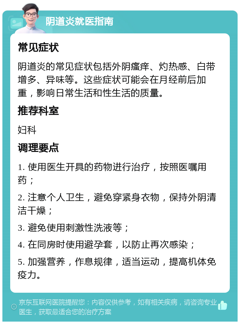 阴道炎就医指南 常见症状 阴道炎的常见症状包括外阴瘙痒、灼热感、白带增多、异味等。这些症状可能会在月经前后加重，影响日常生活和性生活的质量。 推荐科室 妇科 调理要点 1. 使用医生开具的药物进行治疗，按照医嘱用药； 2. 注意个人卫生，避免穿紧身衣物，保持外阴清洁干燥； 3. 避免使用刺激性洗液等； 4. 在同房时使用避孕套，以防止再次感染； 5. 加强营养，作息规律，适当运动，提高机体免疫力。