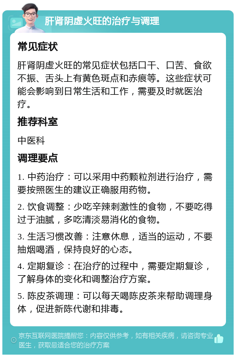 肝肾阴虚火旺的治疗与调理 常见症状 肝肾阴虚火旺的常见症状包括口干、口苦、食欲不振、舌头上有黄色斑点和赤痕等。这些症状可能会影响到日常生活和工作，需要及时就医治疗。 推荐科室 中医科 调理要点 1. 中药治疗：可以采用中药颗粒剂进行治疗，需要按照医生的建议正确服用药物。 2. 饮食调整：少吃辛辣刺激性的食物，不要吃得过于油腻，多吃清淡易消化的食物。 3. 生活习惯改善：注意休息，适当的运动，不要抽烟喝酒，保持良好的心态。 4. 定期复诊：在治疗的过程中，需要定期复诊，了解身体的变化和调整治疗方案。 5. 陈皮茶调理：可以每天喝陈皮茶来帮助调理身体，促进新陈代谢和排毒。