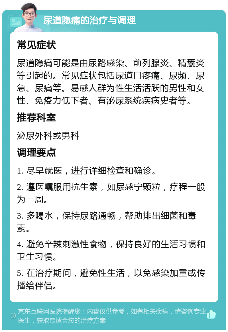 尿道隐痛的治疗与调理 常见症状 尿道隐痛可能是由尿路感染、前列腺炎、精囊炎等引起的。常见症状包括尿道口疼痛、尿频、尿急、尿痛等。易感人群为性生活活跃的男性和女性、免疫力低下者、有泌尿系统疾病史者等。 推荐科室 泌尿外科或男科 调理要点 1. 尽早就医，进行详细检查和确诊。 2. 遵医嘱服用抗生素，如尿感宁颗粒，疗程一般为一周。 3. 多喝水，保持尿路通畅，帮助排出细菌和毒素。 4. 避免辛辣刺激性食物，保持良好的生活习惯和卫生习惯。 5. 在治疗期间，避免性生活，以免感染加重或传播给伴侣。