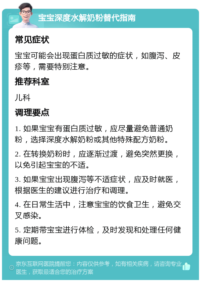 宝宝深度水解奶粉替代指南 常见症状 宝宝可能会出现蛋白质过敏的症状，如腹泻、皮疹等，需要特别注意。 推荐科室 儿科 调理要点 1. 如果宝宝有蛋白质过敏，应尽量避免普通奶粉，选择深度水解奶粉或其他特殊配方奶粉。 2. 在转换奶粉时，应逐渐过渡，避免突然更换，以免引起宝宝的不适。 3. 如果宝宝出现腹泻等不适症状，应及时就医，根据医生的建议进行治疗和调理。 4. 在日常生活中，注意宝宝的饮食卫生，避免交叉感染。 5. 定期带宝宝进行体检，及时发现和处理任何健康问题。