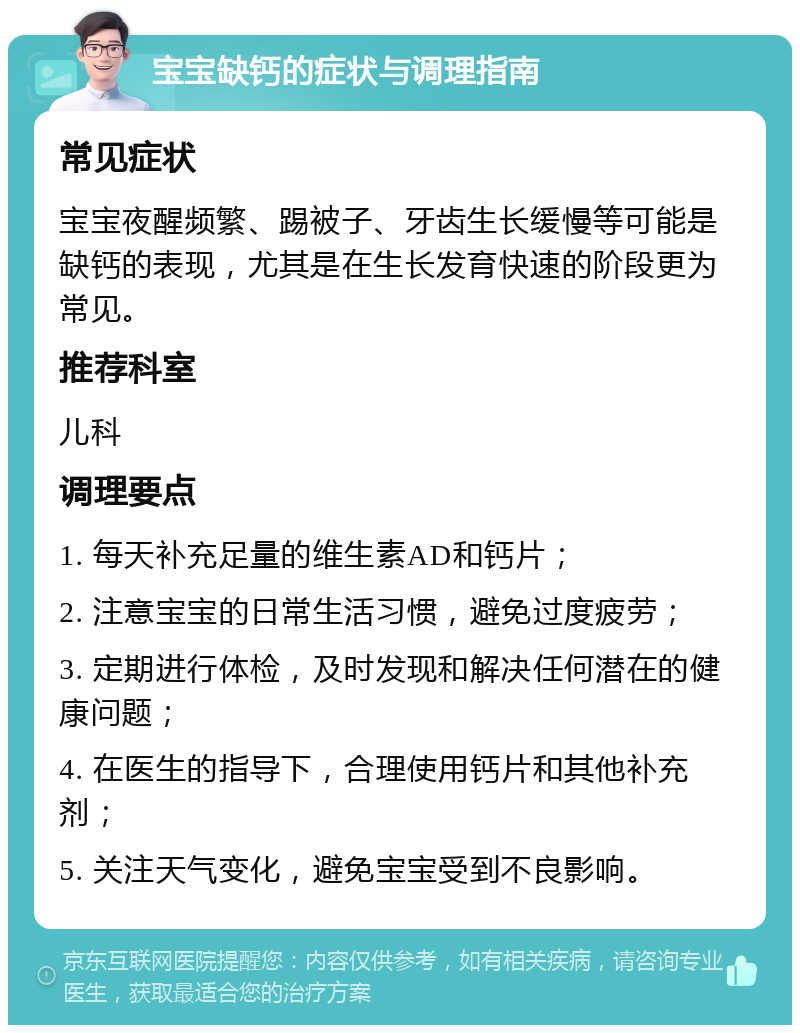 宝宝缺钙的症状与调理指南 常见症状 宝宝夜醒频繁、踢被子、牙齿生长缓慢等可能是缺钙的表现，尤其是在生长发育快速的阶段更为常见。 推荐科室 儿科 调理要点 1. 每天补充足量的维生素AD和钙片； 2. 注意宝宝的日常生活习惯，避免过度疲劳； 3. 定期进行体检，及时发现和解决任何潜在的健康问题； 4. 在医生的指导下，合理使用钙片和其他补充剂； 5. 关注天气变化，避免宝宝受到不良影响。