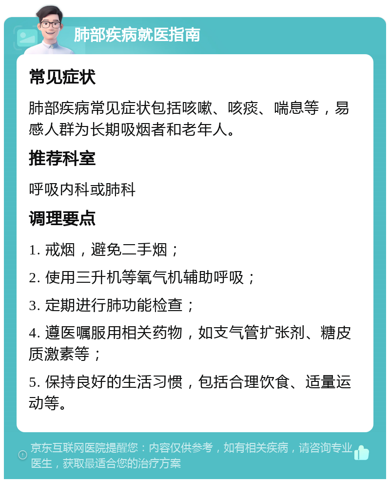 肺部疾病就医指南 常见症状 肺部疾病常见症状包括咳嗽、咳痰、喘息等，易感人群为长期吸烟者和老年人。 推荐科室 呼吸内科或肺科 调理要点 1. 戒烟，避免二手烟； 2. 使用三升机等氧气机辅助呼吸； 3. 定期进行肺功能检查； 4. 遵医嘱服用相关药物，如支气管扩张剂、糖皮质激素等； 5. 保持良好的生活习惯，包括合理饮食、适量运动等。