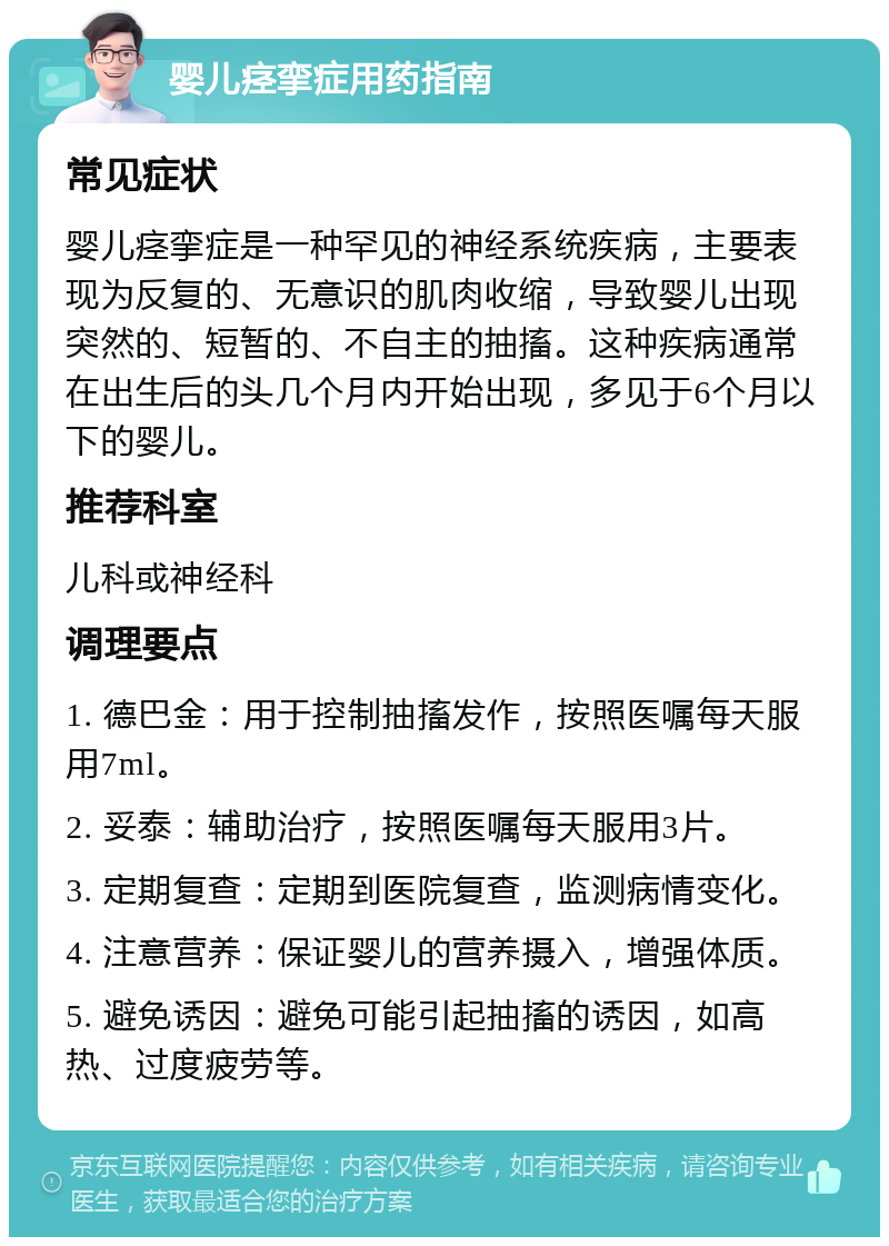 婴儿痉挛症用药指南 常见症状 婴儿痉挛症是一种罕见的神经系统疾病，主要表现为反复的、无意识的肌肉收缩，导致婴儿出现突然的、短暂的、不自主的抽搐。这种疾病通常在出生后的头几个月内开始出现，多见于6个月以下的婴儿。 推荐科室 儿科或神经科 调理要点 1. 德巴金：用于控制抽搐发作，按照医嘱每天服用7ml。 2. 妥泰：辅助治疗，按照医嘱每天服用3片。 3. 定期复查：定期到医院复查，监测病情变化。 4. 注意营养：保证婴儿的营养摄入，增强体质。 5. 避免诱因：避免可能引起抽搐的诱因，如高热、过度疲劳等。