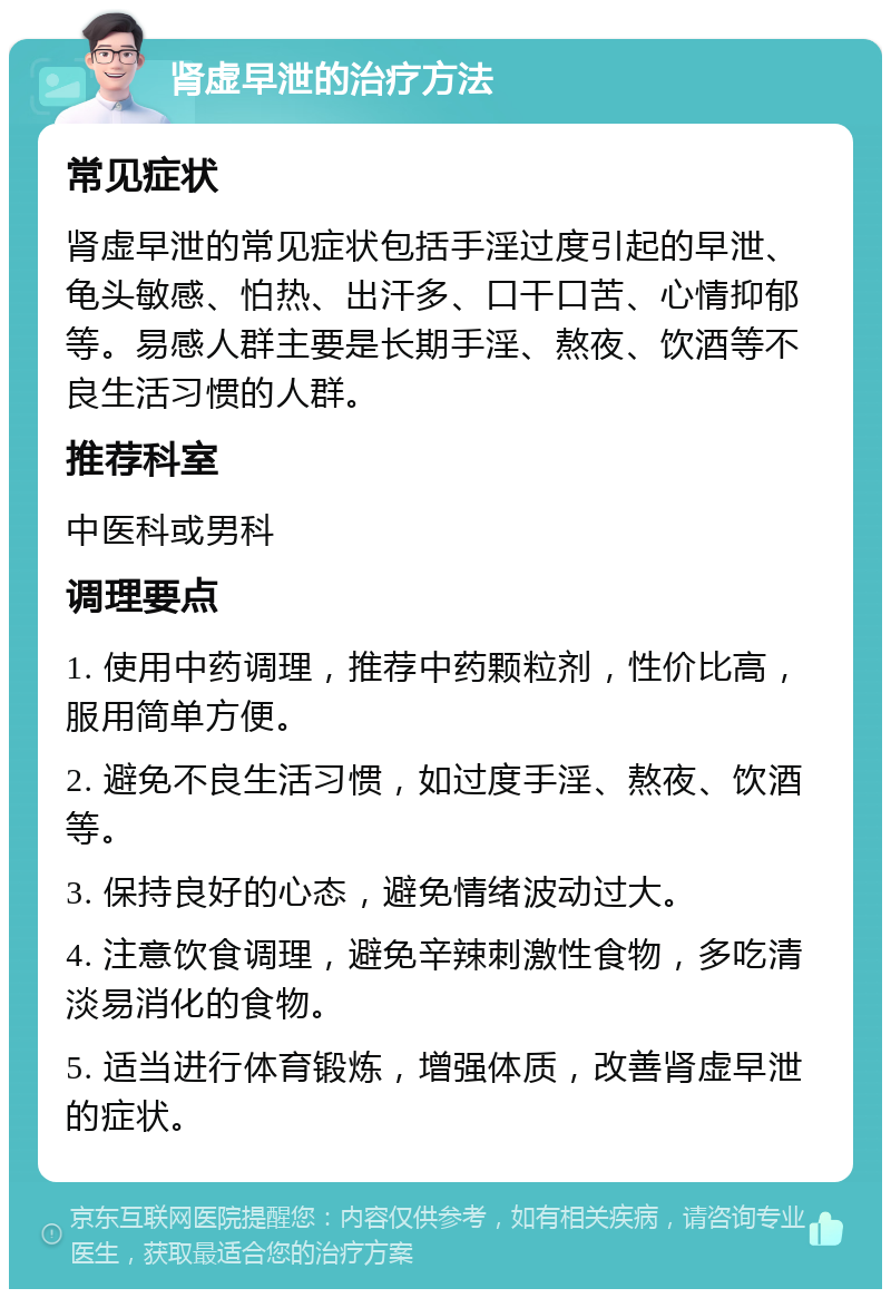 肾虚早泄的治疗方法 常见症状 肾虚早泄的常见症状包括手淫过度引起的早泄、龟头敏感、怕热、出汗多、口干口苦、心情抑郁等。易感人群主要是长期手淫、熬夜、饮酒等不良生活习惯的人群。 推荐科室 中医科或男科 调理要点 1. 使用中药调理，推荐中药颗粒剂，性价比高，服用简单方便。 2. 避免不良生活习惯，如过度手淫、熬夜、饮酒等。 3. 保持良好的心态，避免情绪波动过大。 4. 注意饮食调理，避免辛辣刺激性食物，多吃清淡易消化的食物。 5. 适当进行体育锻炼，增强体质，改善肾虚早泄的症状。