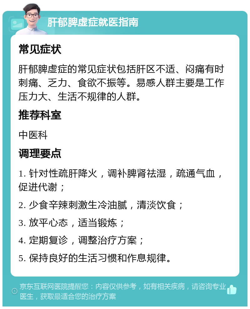 肝郁脾虚症就医指南 常见症状 肝郁脾虚症的常见症状包括肝区不适、闷痛有时刺痛、乏力、食欲不振等。易感人群主要是工作压力大、生活不规律的人群。 推荐科室 中医科 调理要点 1. 针对性疏肝降火，调补脾肾祛湿，疏通气血，促进代谢； 2. 少食辛辣刺激生冷油腻，清淡饮食； 3. 放平心态，适当锻炼； 4. 定期复诊，调整治疗方案； 5. 保持良好的生活习惯和作息规律。