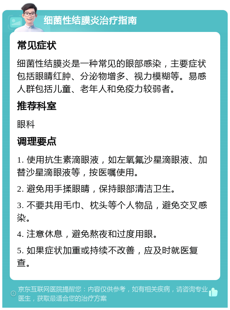 细菌性结膜炎治疗指南 常见症状 细菌性结膜炎是一种常见的眼部感染，主要症状包括眼睛红肿、分泌物增多、视力模糊等。易感人群包括儿童、老年人和免疫力较弱者。 推荐科室 眼科 调理要点 1. 使用抗生素滴眼液，如左氧氟沙星滴眼液、加替沙星滴眼液等，按医嘱使用。 2. 避免用手揉眼睛，保持眼部清洁卫生。 3. 不要共用毛巾、枕头等个人物品，避免交叉感染。 4. 注意休息，避免熬夜和过度用眼。 5. 如果症状加重或持续不改善，应及时就医复查。