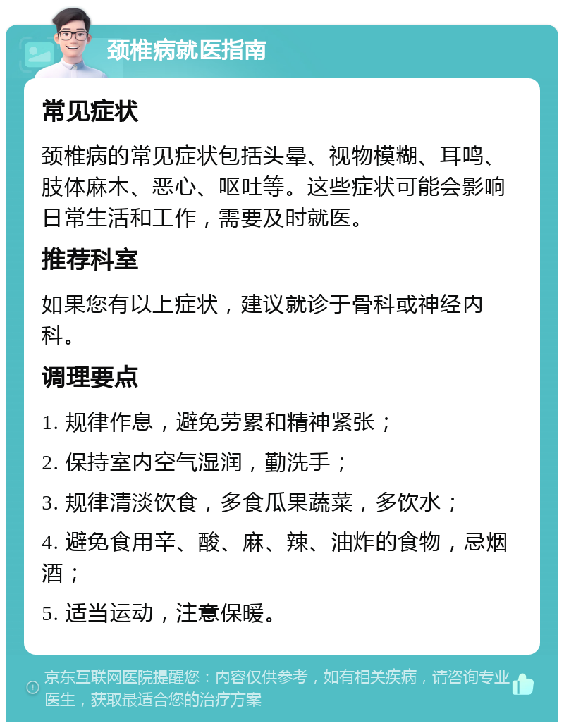 颈椎病就医指南 常见症状 颈椎病的常见症状包括头晕、视物模糊、耳鸣、肢体麻木、恶心、呕吐等。这些症状可能会影响日常生活和工作，需要及时就医。 推荐科室 如果您有以上症状，建议就诊于骨科或神经内科。 调理要点 1. 规律作息，避免劳累和精神紧张； 2. 保持室内空气湿润，勤洗手； 3. 规律清淡饮食，多食瓜果蔬菜，多饮水； 4. 避免食用辛、酸、麻、辣、油炸的食物，忌烟酒； 5. 适当运动，注意保暖。