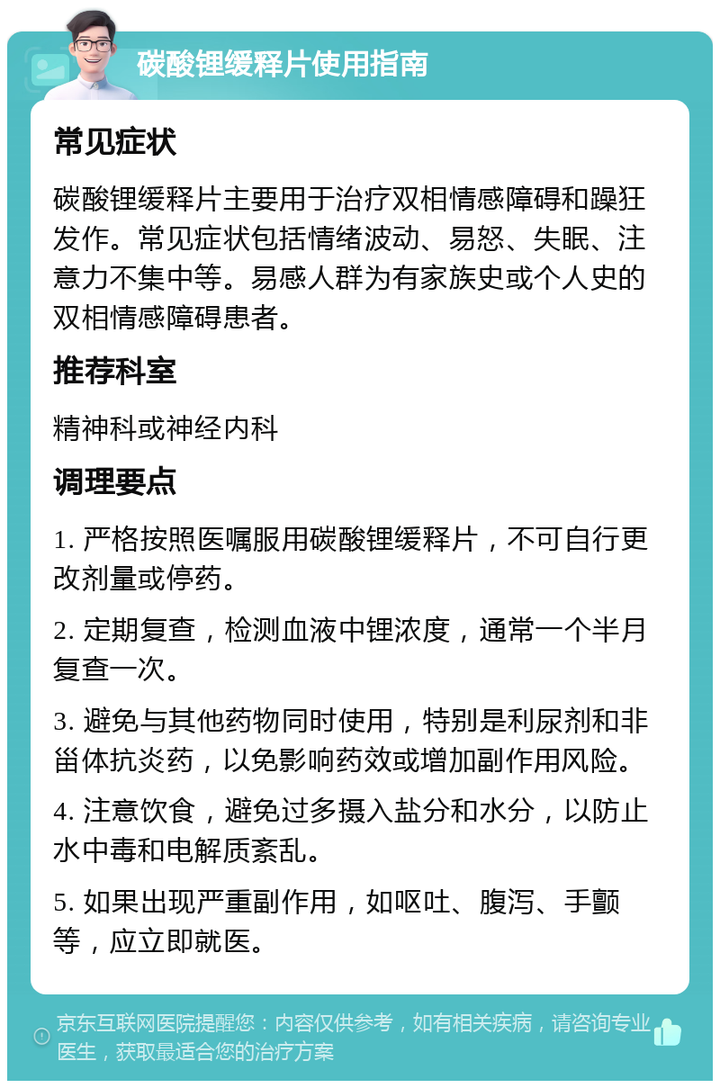 碳酸锂缓释片使用指南 常见症状 碳酸锂缓释片主要用于治疗双相情感障碍和躁狂发作。常见症状包括情绪波动、易怒、失眠、注意力不集中等。易感人群为有家族史或个人史的双相情感障碍患者。 推荐科室 精神科或神经内科 调理要点 1. 严格按照医嘱服用碳酸锂缓释片，不可自行更改剂量或停药。 2. 定期复查，检测血液中锂浓度，通常一个半月复查一次。 3. 避免与其他药物同时使用，特别是利尿剂和非甾体抗炎药，以免影响药效或增加副作用风险。 4. 注意饮食，避免过多摄入盐分和水分，以防止水中毒和电解质紊乱。 5. 如果出现严重副作用，如呕吐、腹泻、手颤等，应立即就医。