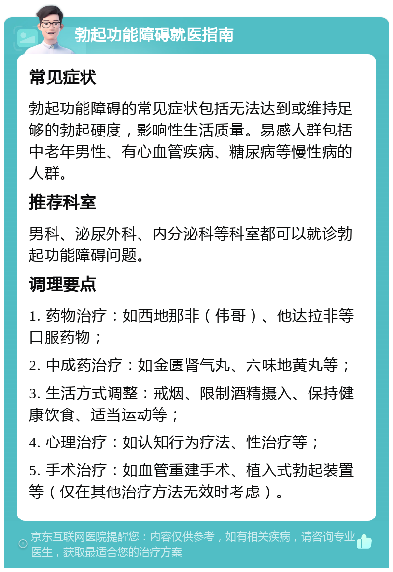 勃起功能障碍就医指南 常见症状 勃起功能障碍的常见症状包括无法达到或维持足够的勃起硬度，影响性生活质量。易感人群包括中老年男性、有心血管疾病、糖尿病等慢性病的人群。 推荐科室 男科、泌尿外科、内分泌科等科室都可以就诊勃起功能障碍问题。 调理要点 1. 药物治疗：如西地那非（伟哥）、他达拉非等口服药物； 2. 中成药治疗：如金匮肾气丸、六味地黄丸等； 3. 生活方式调整：戒烟、限制酒精摄入、保持健康饮食、适当运动等； 4. 心理治疗：如认知行为疗法、性治疗等； 5. 手术治疗：如血管重建手术、植入式勃起装置等（仅在其他治疗方法无效时考虑）。