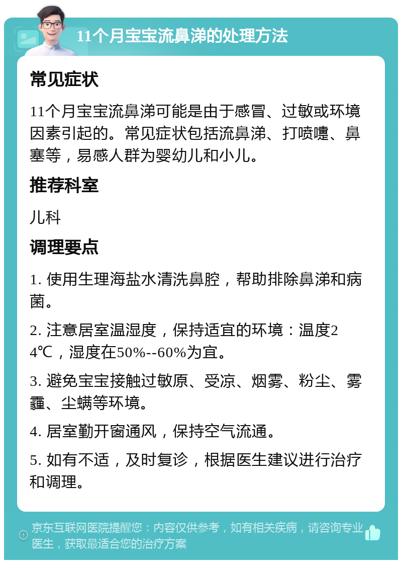 11个月宝宝流鼻涕的处理方法 常见症状 11个月宝宝流鼻涕可能是由于感冒、过敏或环境因素引起的。常见症状包括流鼻涕、打喷嚏、鼻塞等，易感人群为婴幼儿和小儿。 推荐科室 儿科 调理要点 1. 使用生理海盐水清洗鼻腔，帮助排除鼻涕和病菌。 2. 注意居室温湿度，保持适宜的环境：温度24℃，湿度在50%--60%为宜。 3. 避免宝宝接触过敏原、受凉、烟雾、粉尘、雾霾、尘螨等环境。 4. 居室勤开窗通风，保持空气流通。 5. 如有不适，及时复诊，根据医生建议进行治疗和调理。