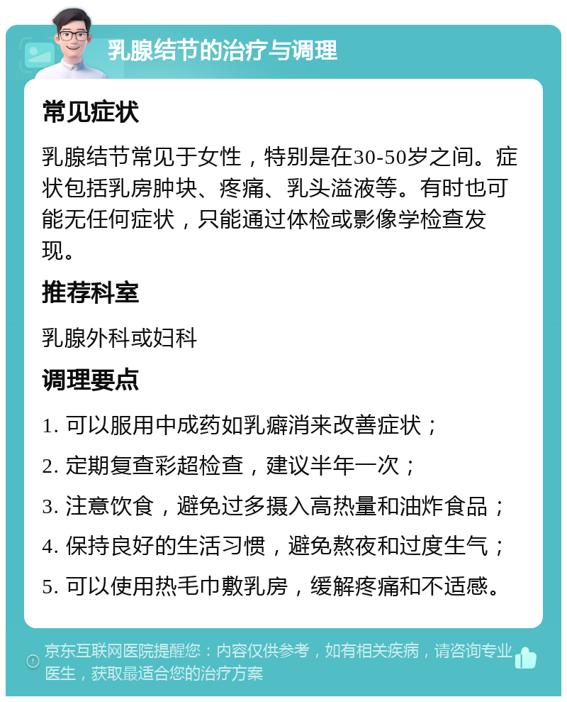 乳腺结节的治疗与调理 常见症状 乳腺结节常见于女性，特别是在30-50岁之间。症状包括乳房肿块、疼痛、乳头溢液等。有时也可能无任何症状，只能通过体检或影像学检查发现。 推荐科室 乳腺外科或妇科 调理要点 1. 可以服用中成药如乳癖消来改善症状； 2. 定期复查彩超检查，建议半年一次； 3. 注意饮食，避免过多摄入高热量和油炸食品； 4. 保持良好的生活习惯，避免熬夜和过度生气； 5. 可以使用热毛巾敷乳房，缓解疼痛和不适感。