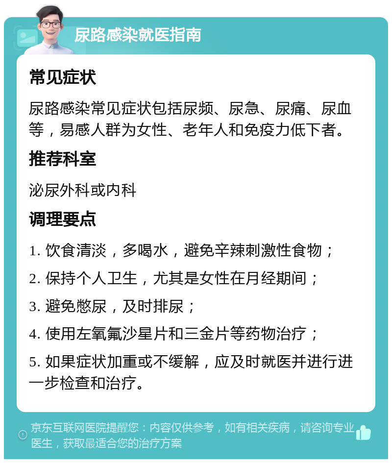 尿路感染就医指南 常见症状 尿路感染常见症状包括尿频、尿急、尿痛、尿血等，易感人群为女性、老年人和免疫力低下者。 推荐科室 泌尿外科或内科 调理要点 1. 饮食清淡，多喝水，避免辛辣刺激性食物； 2. 保持个人卫生，尤其是女性在月经期间； 3. 避免憋尿，及时排尿； 4. 使用左氧氟沙星片和三金片等药物治疗； 5. 如果症状加重或不缓解，应及时就医并进行进一步检查和治疗。