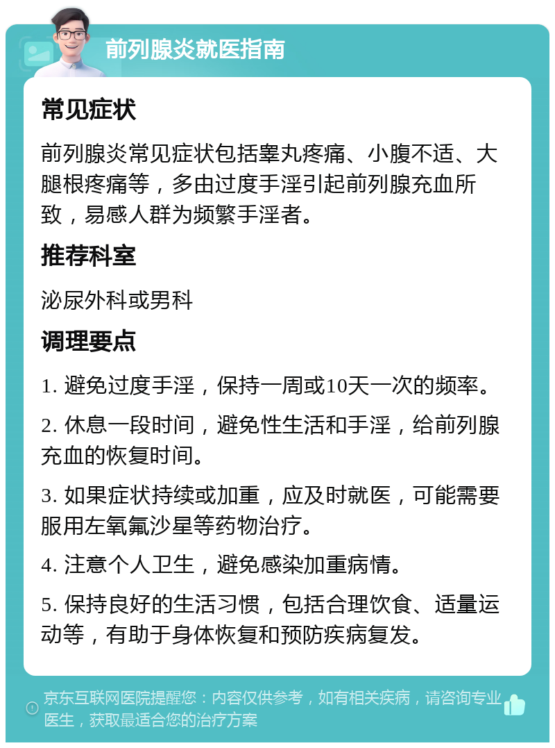 前列腺炎就医指南 常见症状 前列腺炎常见症状包括睾丸疼痛、小腹不适、大腿根疼痛等，多由过度手淫引起前列腺充血所致，易感人群为频繁手淫者。 推荐科室 泌尿外科或男科 调理要点 1. 避免过度手淫，保持一周或10天一次的频率。 2. 休息一段时间，避免性生活和手淫，给前列腺充血的恢复时间。 3. 如果症状持续或加重，应及时就医，可能需要服用左氧氟沙星等药物治疗。 4. 注意个人卫生，避免感染加重病情。 5. 保持良好的生活习惯，包括合理饮食、适量运动等，有助于身体恢复和预防疾病复发。