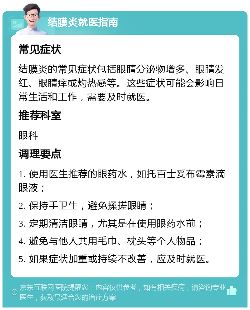 结膜炎就医指南 常见症状 结膜炎的常见症状包括眼睛分泌物增多、眼睛发红、眼睛痒或灼热感等。这些症状可能会影响日常生活和工作，需要及时就医。 推荐科室 眼科 调理要点 1. 使用医生推荐的眼药水，如托百士妥布霉素滴眼液； 2. 保持手卫生，避免揉搓眼睛； 3. 定期清洁眼睛，尤其是在使用眼药水前； 4. 避免与他人共用毛巾、枕头等个人物品； 5. 如果症状加重或持续不改善，应及时就医。