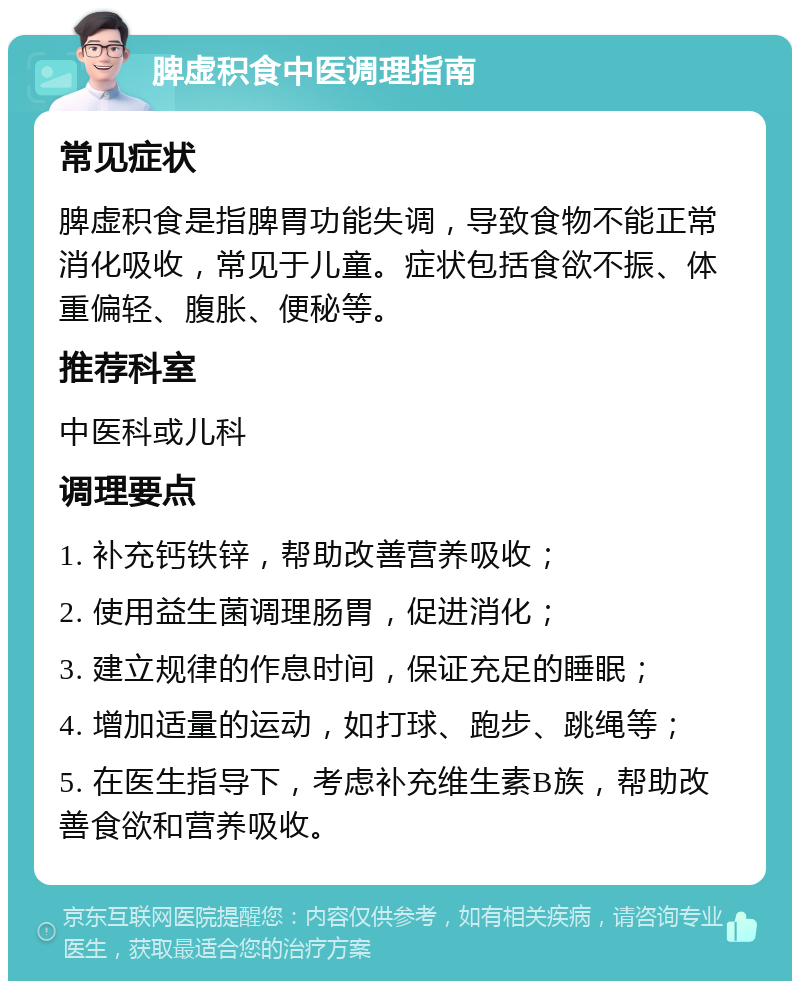 脾虚积食中医调理指南 常见症状 脾虚积食是指脾胃功能失调，导致食物不能正常消化吸收，常见于儿童。症状包括食欲不振、体重偏轻、腹胀、便秘等。 推荐科室 中医科或儿科 调理要点 1. 补充钙铁锌，帮助改善营养吸收； 2. 使用益生菌调理肠胃，促进消化； 3. 建立规律的作息时间，保证充足的睡眠； 4. 增加适量的运动，如打球、跑步、跳绳等； 5. 在医生指导下，考虑补充维生素B族，帮助改善食欲和营养吸收。