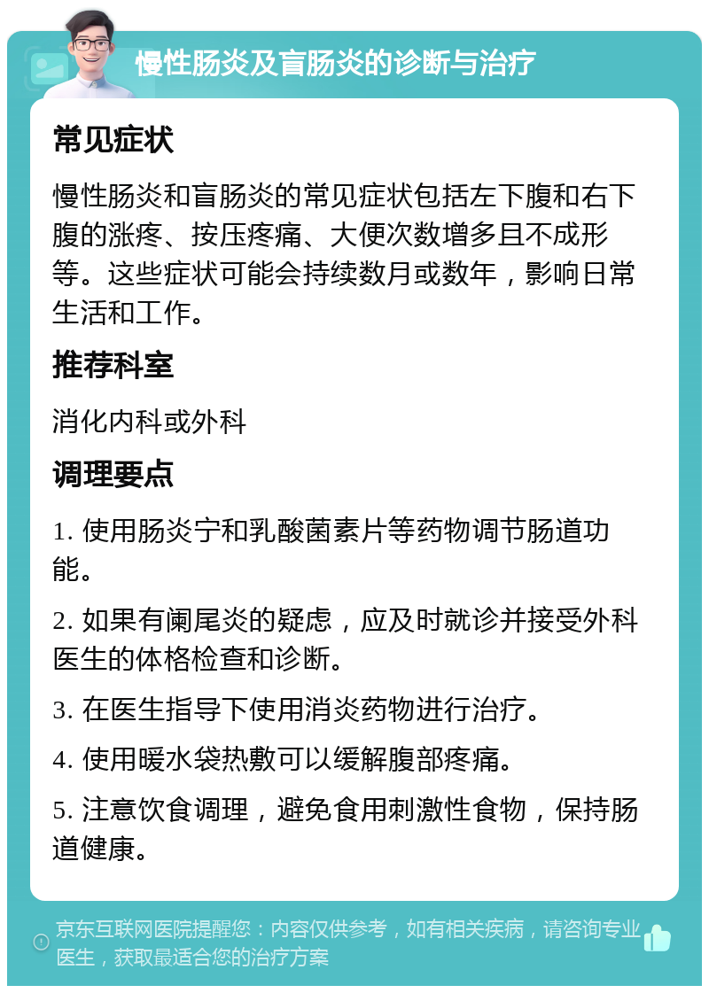 慢性肠炎及盲肠炎的诊断与治疗 常见症状 慢性肠炎和盲肠炎的常见症状包括左下腹和右下腹的涨疼、按压疼痛、大便次数增多且不成形等。这些症状可能会持续数月或数年，影响日常生活和工作。 推荐科室 消化内科或外科 调理要点 1. 使用肠炎宁和乳酸菌素片等药物调节肠道功能。 2. 如果有阑尾炎的疑虑，应及时就诊并接受外科医生的体格检查和诊断。 3. 在医生指导下使用消炎药物进行治疗。 4. 使用暖水袋热敷可以缓解腹部疼痛。 5. 注意饮食调理，避免食用刺激性食物，保持肠道健康。