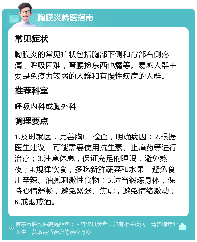 胸膜炎就医指南 常见症状 胸膜炎的常见症状包括胸部下侧和背部右侧疼痛，呼吸困难，弯腰捡东西也痛等。易感人群主要是免疫力较弱的人群和有慢性疾病的人群。 推荐科室 呼吸内科或胸外科 调理要点 1.及时就医，完善胸CT检查，明确病因；2.根据医生建议，可能需要使用抗生素、止痛药等进行治疗；3.注意休息，保证充足的睡眠，避免熬夜；4.规律饮食，多吃新鲜蔬菜和水果，避免食用辛辣、油腻刺激性食物；5.适当锻炼身体，保持心情舒畅，避免紧张、焦虑，避免情绪激动；6.戒烟戒酒。