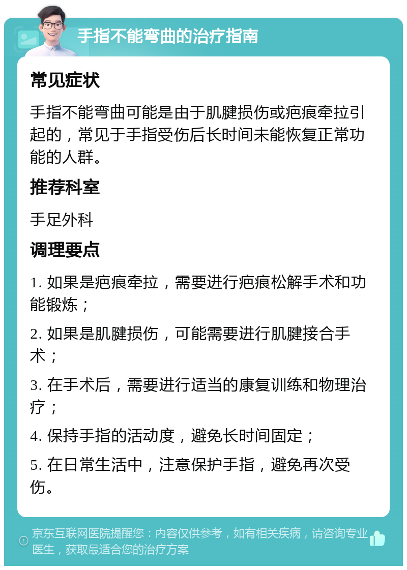 手指不能弯曲的治疗指南 常见症状 手指不能弯曲可能是由于肌腱损伤或疤痕牵拉引起的，常见于手指受伤后长时间未能恢复正常功能的人群。 推荐科室 手足外科 调理要点 1. 如果是疤痕牵拉，需要进行疤痕松解手术和功能锻炼； 2. 如果是肌腱损伤，可能需要进行肌腱接合手术； 3. 在手术后，需要进行适当的康复训练和物理治疗； 4. 保持手指的活动度，避免长时间固定； 5. 在日常生活中，注意保护手指，避免再次受伤。