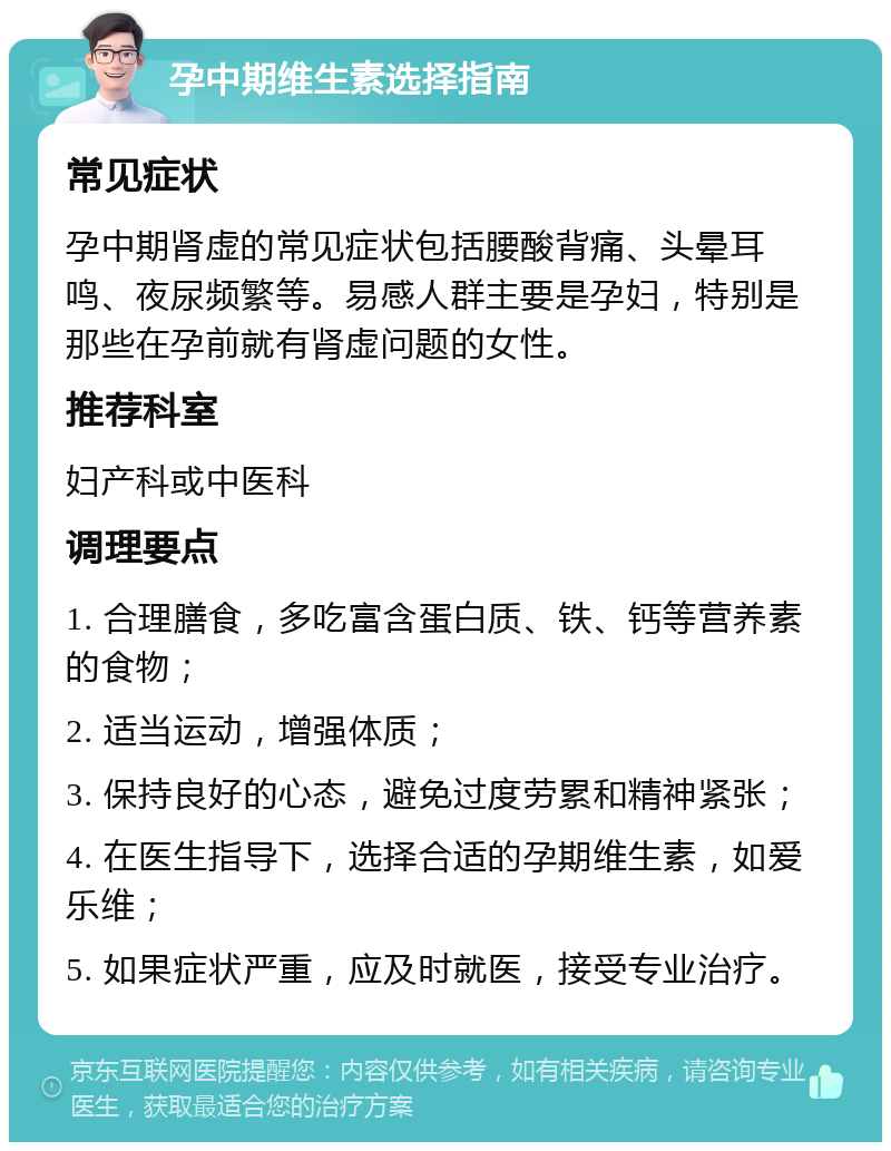 孕中期维生素选择指南 常见症状 孕中期肾虚的常见症状包括腰酸背痛、头晕耳鸣、夜尿频繁等。易感人群主要是孕妇，特别是那些在孕前就有肾虚问题的女性。 推荐科室 妇产科或中医科 调理要点 1. 合理膳食，多吃富含蛋白质、铁、钙等营养素的食物； 2. 适当运动，增强体质； 3. 保持良好的心态，避免过度劳累和精神紧张； 4. 在医生指导下，选择合适的孕期维生素，如爱乐维； 5. 如果症状严重，应及时就医，接受专业治疗。