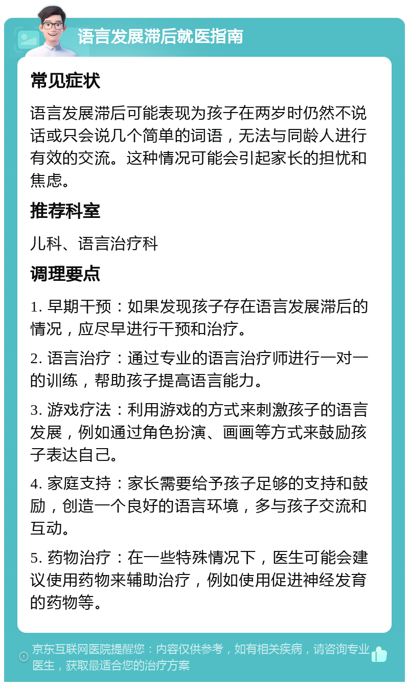 语言发展滞后就医指南 常见症状 语言发展滞后可能表现为孩子在两岁时仍然不说话或只会说几个简单的词语，无法与同龄人进行有效的交流。这种情况可能会引起家长的担忧和焦虑。 推荐科室 儿科、语言治疗科 调理要点 1. 早期干预：如果发现孩子存在语言发展滞后的情况，应尽早进行干预和治疗。 2. 语言治疗：通过专业的语言治疗师进行一对一的训练，帮助孩子提高语言能力。 3. 游戏疗法：利用游戏的方式来刺激孩子的语言发展，例如通过角色扮演、画画等方式来鼓励孩子表达自己。 4. 家庭支持：家长需要给予孩子足够的支持和鼓励，创造一个良好的语言环境，多与孩子交流和互动。 5. 药物治疗：在一些特殊情况下，医生可能会建议使用药物来辅助治疗，例如使用促进神经发育的药物等。