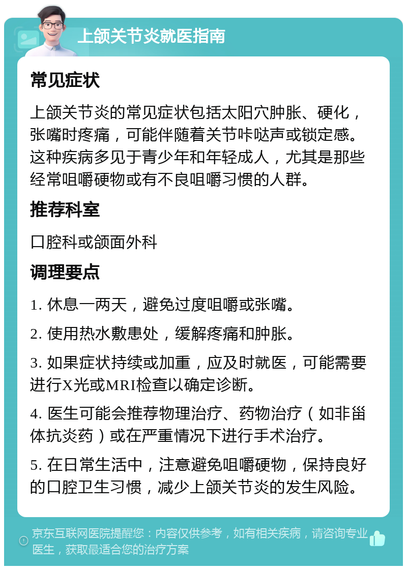 上颌关节炎就医指南 常见症状 上颌关节炎的常见症状包括太阳穴肿胀、硬化，张嘴时疼痛，可能伴随着关节咔哒声或锁定感。这种疾病多见于青少年和年轻成人，尤其是那些经常咀嚼硬物或有不良咀嚼习惯的人群。 推荐科室 口腔科或颌面外科 调理要点 1. 休息一两天，避免过度咀嚼或张嘴。 2. 使用热水敷患处，缓解疼痛和肿胀。 3. 如果症状持续或加重，应及时就医，可能需要进行X光或MRI检查以确定诊断。 4. 医生可能会推荐物理治疗、药物治疗（如非甾体抗炎药）或在严重情况下进行手术治疗。 5. 在日常生活中，注意避免咀嚼硬物，保持良好的口腔卫生习惯，减少上颌关节炎的发生风险。