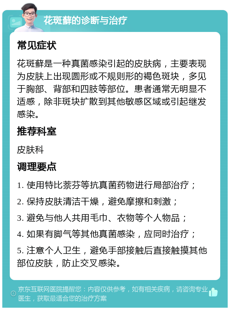 花斑藓的诊断与治疗 常见症状 花斑藓是一种真菌感染引起的皮肤病，主要表现为皮肤上出现圆形或不规则形的褐色斑块，多见于胸部、背部和四肢等部位。患者通常无明显不适感，除非斑块扩散到其他敏感区域或引起继发感染。 推荐科室 皮肤科 调理要点 1. 使用特比萘芬等抗真菌药物进行局部治疗； 2. 保持皮肤清洁干燥，避免摩擦和刺激； 3. 避免与他人共用毛巾、衣物等个人物品； 4. 如果有脚气等其他真菌感染，应同时治疗； 5. 注意个人卫生，避免手部接触后直接触摸其他部位皮肤，防止交叉感染。