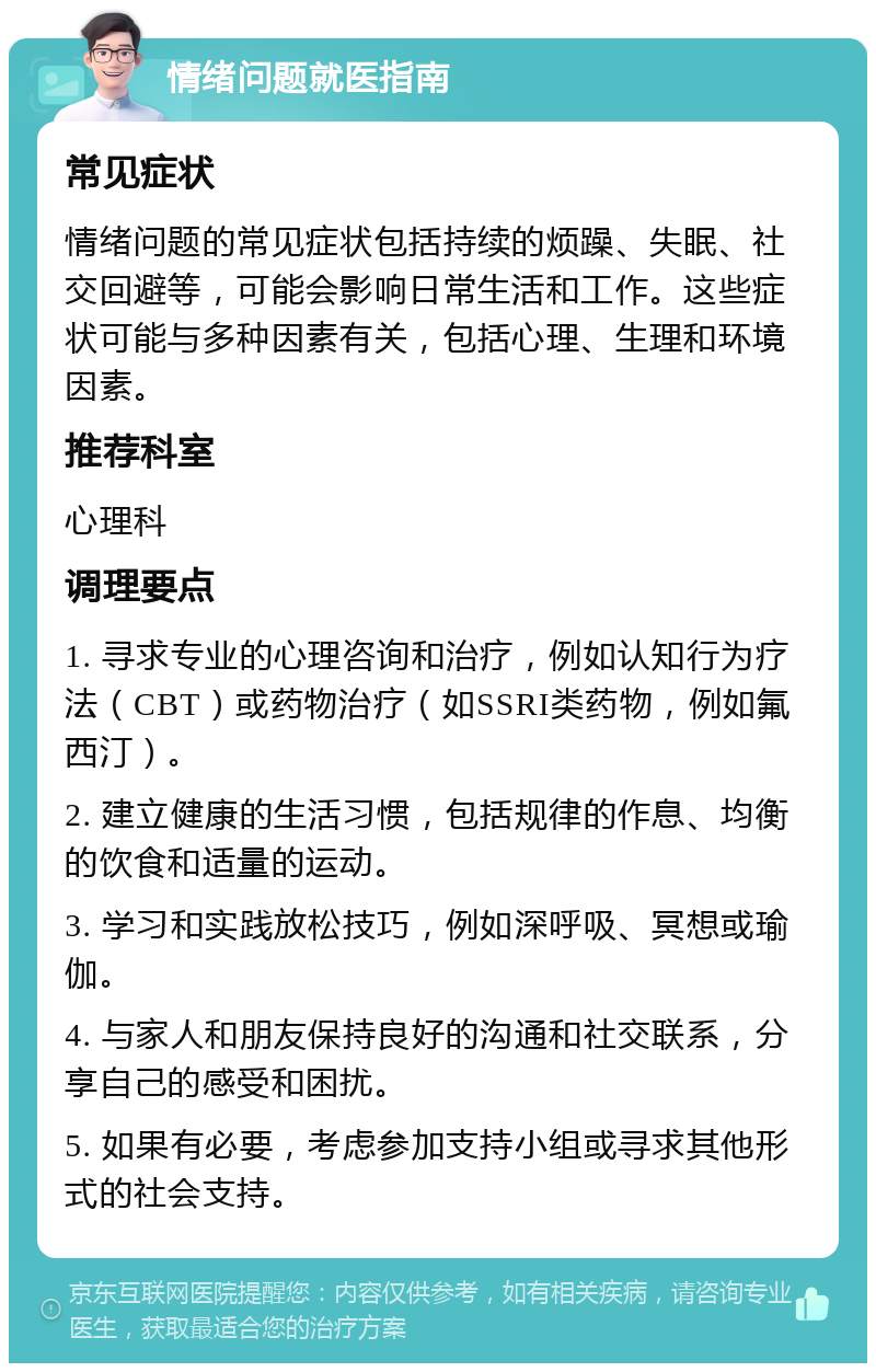 情绪问题就医指南 常见症状 情绪问题的常见症状包括持续的烦躁、失眠、社交回避等，可能会影响日常生活和工作。这些症状可能与多种因素有关，包括心理、生理和环境因素。 推荐科室 心理科 调理要点 1. 寻求专业的心理咨询和治疗，例如认知行为疗法（CBT）或药物治疗（如SSRI类药物，例如氟西汀）。 2. 建立健康的生活习惯，包括规律的作息、均衡的饮食和适量的运动。 3. 学习和实践放松技巧，例如深呼吸、冥想或瑜伽。 4. 与家人和朋友保持良好的沟通和社交联系，分享自己的感受和困扰。 5. 如果有必要，考虑参加支持小组或寻求其他形式的社会支持。