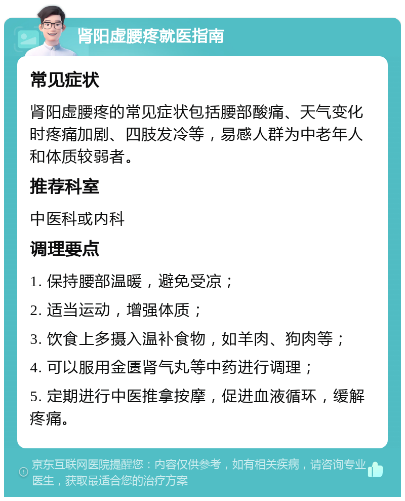 肾阳虚腰疼就医指南 常见症状 肾阳虚腰疼的常见症状包括腰部酸痛、天气变化时疼痛加剧、四肢发冷等，易感人群为中老年人和体质较弱者。 推荐科室 中医科或内科 调理要点 1. 保持腰部温暖，避免受凉； 2. 适当运动，增强体质； 3. 饮食上多摄入温补食物，如羊肉、狗肉等； 4. 可以服用金匮肾气丸等中药进行调理； 5. 定期进行中医推拿按摩，促进血液循环，缓解疼痛。