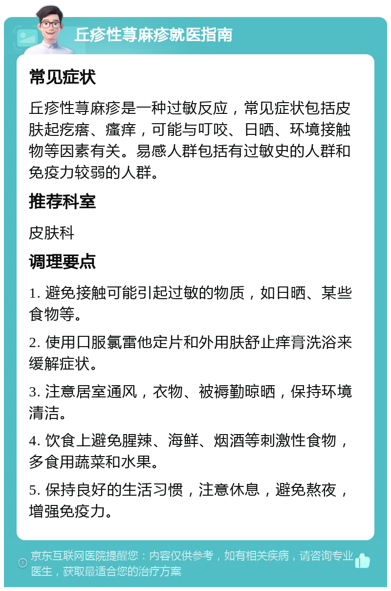 丘疹性荨麻疹就医指南 常见症状 丘疹性荨麻疹是一种过敏反应，常见症状包括皮肤起疙瘩、瘙痒，可能与叮咬、日晒、环境接触物等因素有关。易感人群包括有过敏史的人群和免疫力较弱的人群。 推荐科室 皮肤科 调理要点 1. 避免接触可能引起过敏的物质，如日晒、某些食物等。 2. 使用口服氯雷他定片和外用肤舒止痒膏洗浴来缓解症状。 3. 注意居室通风，衣物、被褥勤晾晒，保持环境清洁。 4. 饮食上避免腥辣、海鲜、烟酒等刺激性食物，多食用蔬菜和水果。 5. 保持良好的生活习惯，注意休息，避免熬夜，增强免疫力。